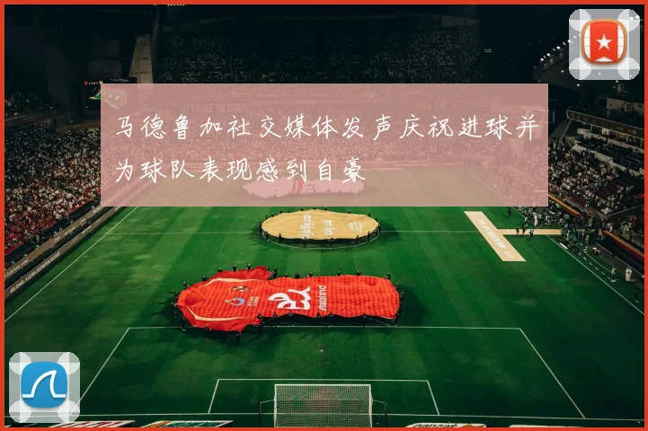 马德鲁加社交媒体发声庆祝进球并为球队表现感到自豪